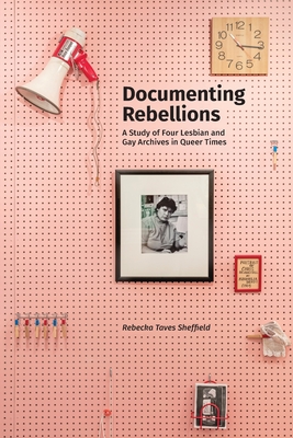 Documenting Rebellions: A Study of Four Lesbian and Gay Archives in Queer Times - Rebecka Taves Sheffield