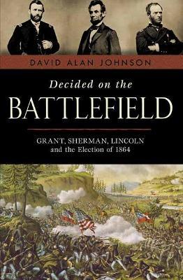 Decided on the Battlefield: Grant, Sherman, Lincoln and the Election of 1864 - David Alan Johnson