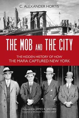 The Mob and the City: The Hidden History of How the Mafia Captured New York - C. Alexander Hortis