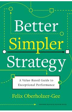 Better, Simpler Strategy: A Value-Based Guide to Exceptional Performance - Felix Oberholzer-gee