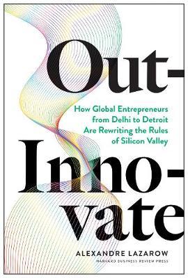 Out-Innovate: How Global Entrepreneurs--From Delhi to Detroit--Are Rewriting the Rules of Silicon Valley - Alexandre Alex Lazarow