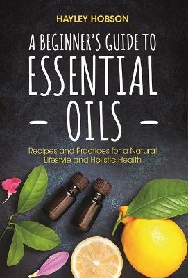 A Beginner's Guide to Essential Oils: Recipes and Practices for a Natural Lifestyle and Holistic Health (Essential Oils Reference Guide, Aromatherapy - Hayley Hobson
