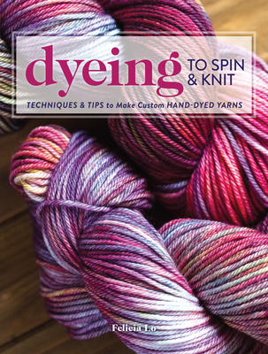 Dyeing to Spin & Knit: Techniques & Tips to Make Custom Hand-Dyed Yarns - Felicia Lo