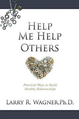 Help Me Help Others: Practical Ways to Build Healthy Relationships - Larry R. Wagner