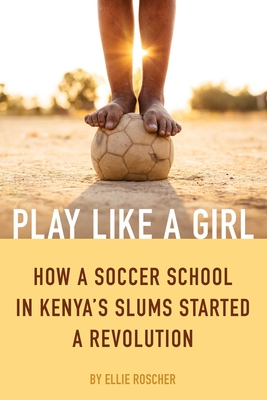 Play Like a Girl: How a Soccer School in Kenya's Slums Started a Revolution - Ellie Roscher