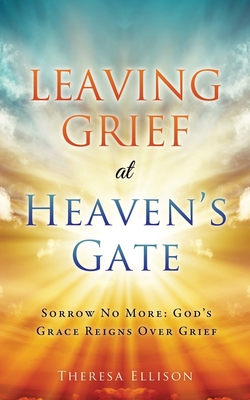 Leaving Grief at Heaven's Gate: Sorrow No More: God's Grace Reigns Over Grief - Theresa Ellison
