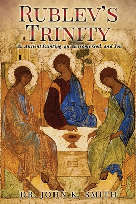 Rublev's Trinity: An Ancient Painting, an Awesome God, and You - John K. Smith