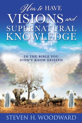 How to Have Visions and Supernatural Knowledge: In the Bible You Didn't Know Existed - Steven H. Woodward