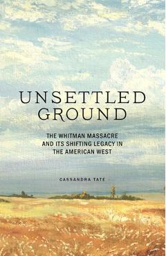 Unsettled Ground: The Whitman Massacre and Its Shifting Legacy in the American West - Cassandra Tate