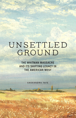 Unsettled Ground: The Whitman Massacre and Its Shifting Legacy in the American West - Cassandra Tate