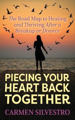 Piecing Your Heart Back Together: The Road Map to Healing and Thriving After a Breakup or Divorce - Carmen Silvestro