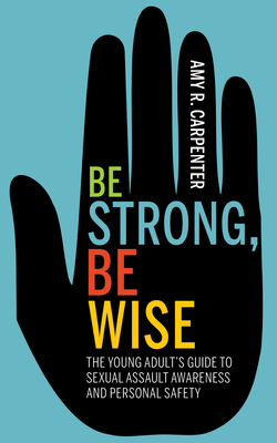 Be Strong, Be Wise: The Young Adult's Guide to Sexual Assault Awareness and Personal Safety - Amy R. Carpenter