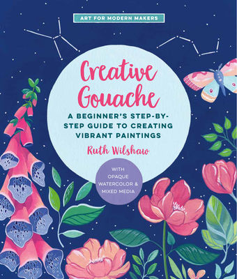 Creative Gouache: A Beginner's Step-By-Step Guide to Creating Vibrant Paintings with Opaque Watercolor & Mixed Media - Ruth Wilshaw