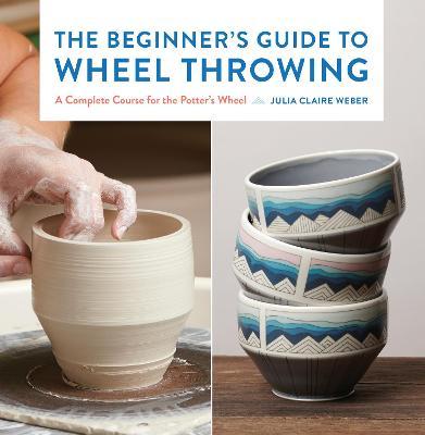 The Beginner's Guide to Wheel Throwing: A Complete Course for the Potter's Wheel - Julia Claire Weber