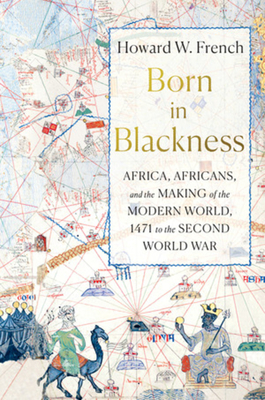Born in Blackness: Africa, Africans, and the Making of the Modern World, 1471 to the Second World War - Howard W. French