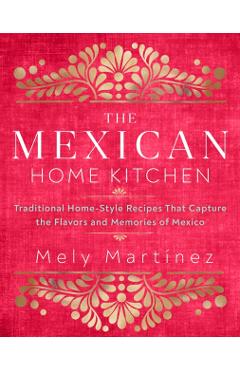 The Mexican Home Kitchen: Traditional Home-Style Recipes That Capture the Flavors and Memories of Mexico - Mely Martnez