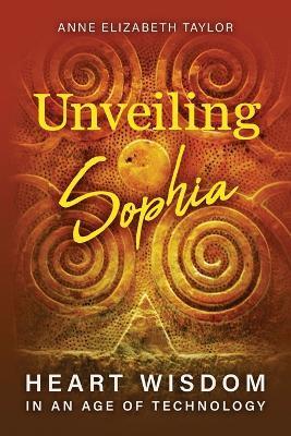 Unveiling Sophia: Heart Wisdom in an Age of Technology - Anne Elizabeth Taylor