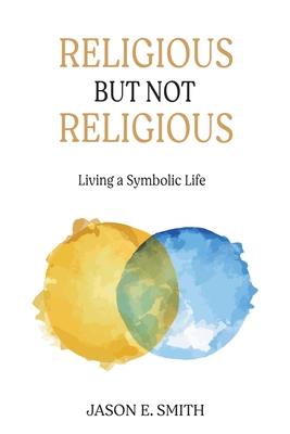 Religious But Not Religious: Living a Symbolic Life - Jason E. Smith