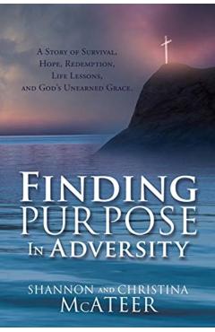 Finding Purpose In Adversity: A Story of Survival, Hope, Redemption, Life Lessons, and God's Unearned Grace. - Shannon Mcateer