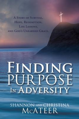 Finding Purpose In Adversity: A Story of Survival, Hope, Redemption, Life Lessons, and God's Unearned Grace. - Shannon Mcateer