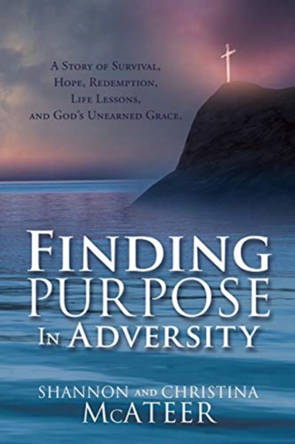 Finding Purpose In Adversity: A Story of Survival, Hope, Redemption, Life Lessons, and God's Unearned Grace. - Shannon Mcateer
