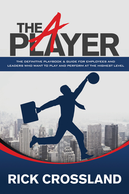 The A Player: The Definitive Playbook and Guide for Employees and Leaders Who Want to Play and Perform at the Highest Level - Rick Crossland