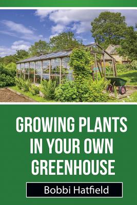 Growing Plants in Your Own Greenhouse: Fundamental Guide in Greenhouses: Easy Steps in Growing Plants in Your Own Greenhouse - Bobbi Hatfield
