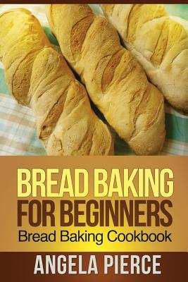 Bread Baking for Beginners: Bread Baking Cookbook - Pierce Angela