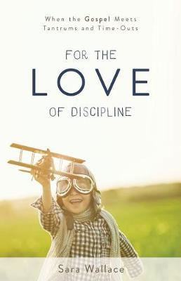 For the Love of Discipline: When the Gospel Meets Tantrums and Time-Outs - Sara Wallace