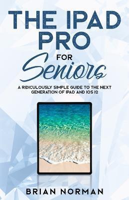 The iPad Pro for Seniors: A Ridiculously Simple Guide To the Next Generation of iPad and iOS 12 - Brian Norman