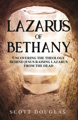 Lazarus of Bethany: Uncovering the Theology Behind Jesus Raising Lazarus From the Dead - Scott Douglas