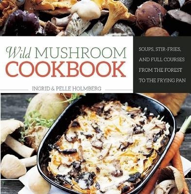 Wild Mushroom Cookbook: Soups, Stir-Fries, and Full Courses from the Forest to the Frying Pan - Ingrid Holmberg