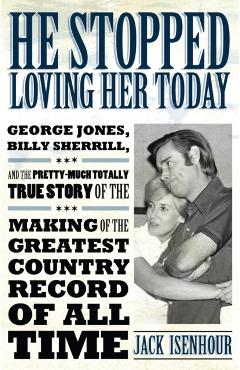 He Stopped Loving Her Today: George Jones, Billy Sherrill, and the Pretty-Much Totally True Story of the Making of the Greatest Country Record of a - Jack Isenhour