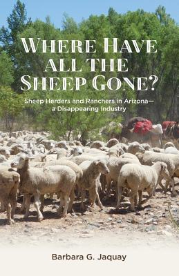 Where Have All the Sheep Gone?: Sheepherders and Ranchers in Arizona -- A Disappearing Industry - Barbara G. Jaquay