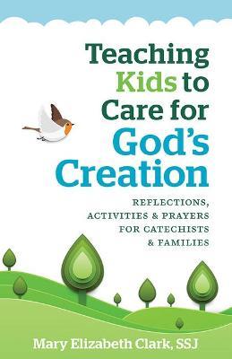Teaching Kids to Care for God's Creation: Reflections, Activities and Prayers for Catechists and Families - Mary Elizabeth Clark