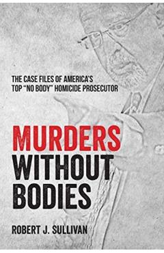 Murders without Bodies: The Case Files of America's Top No Body Homicide Prosecutor - Robert J. Sullivan