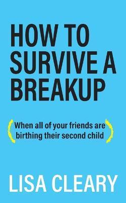 How to Survive a Breakup: (When all of your friends are birthing their second child) - Lisa Cleary