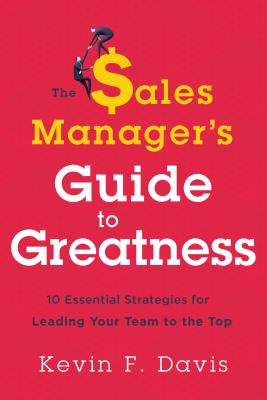 The Sales Manager's Guide to Greatness: Ten Essential Strategies for Leading Your Team to the Top - Kevin F. Davis