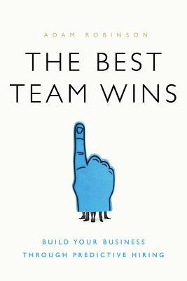 The Best Team Wins: Build Your Business Through Predictive Hiring - Adam Robinson