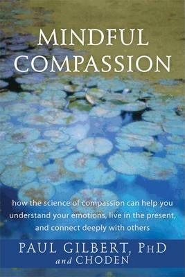 Mindful Compassion: How the Science of Compassion Can Help You Understand Your Emotions, Live in the Present, and Connect Deeply with Othe - Paul Gilbert