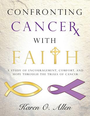 Confronting Cancer with Faith: A Study of Encouragement, Comfort, and Hope Through the Trials of Cancer - Karen O'kelley Allen