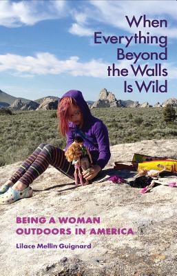 When Everything Beyond the Walls Is Wild: Being a Woman Outdoors in America - Lilace Mellin Guignard