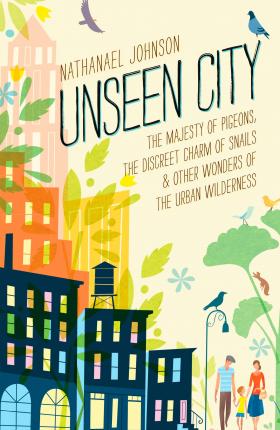 Unseen City: The Majesty of Pigeons, the Discreet Charm of Snails & Other Wonders of the Urban Wilderness - Nathanael Johnson