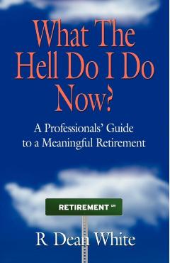 WHAT THE HELL DO I DO NOW? A Professionals' Guide to a Meaningful Retirement - R. Dean White