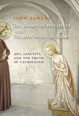 The Beauty of Holiness and the Holiness of Beauty: Art, Sanctity, and the Truth of Catholicism - John Saward