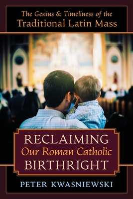 Reclaiming Our Roman Catholic Birthright: The Genius and Timeliness of the Traditional Latin Mass - Peter Kwasniewski