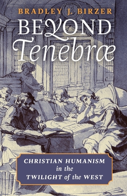 Beyond Tenebrae: Christian Humanism in the Twilight of the West - Bradley J. Birzer