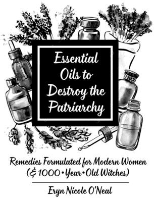 Essential Oils to Destroy the Patriarchy: Remedies Formulated for Modern Women (& 1000-Year-Old Witches) - Eryn Nicole O'neal