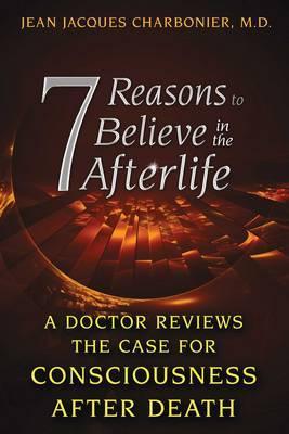 7 Reasons to Believe in the Afterlife: A Doctor Reviews the Case for Consciousness After Death - Jean Jacques Charbonier