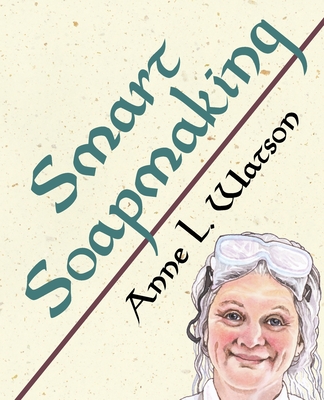 Smart Soapmaking: The Simple Guide to Making Soap Quickly, Safely, and Reliably, or How to Make Soap That's Perfect for You, Your Family - Anne L. Watson